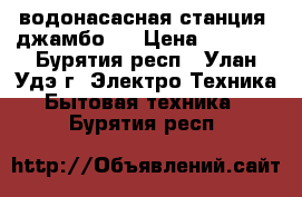 водонасасная станция “джамбо “ › Цена ­ 6 000 - Бурятия респ., Улан-Удэ г. Электро-Техника » Бытовая техника   . Бурятия респ.